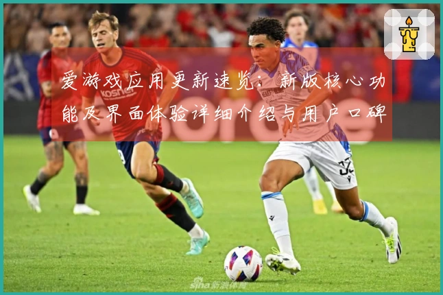 爱游戏应用更新速览：新版核心功能及界面体验详细介绍与用户口碑反馈