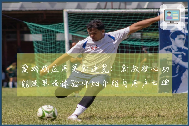 爱游戏应用更新速览：新版核心功能及界面体验详细介绍与用户口碑反馈